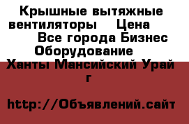 Крышные вытяжные вентиляторы  › Цена ­ 12 000 - Все города Бизнес » Оборудование   . Ханты-Мансийский,Урай г.